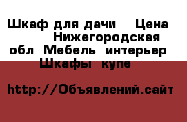 Шкаф для дачи  › Цена ­ 500 - Нижегородская обл. Мебель, интерьер » Шкафы, купе   